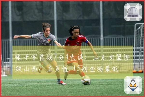 张子宇首战7分4失误：山东女篮惨败山西，正负值-15创全场最低