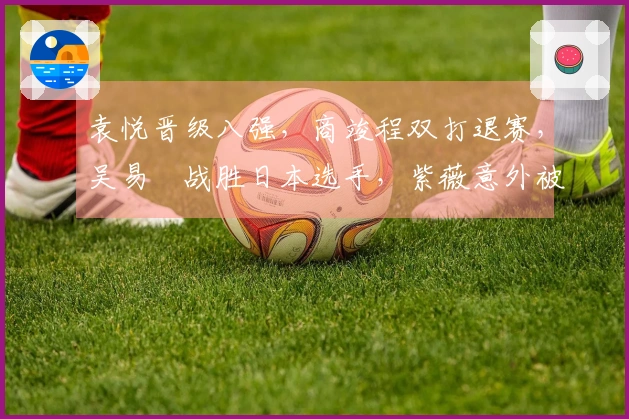 袁悦晋级八强，商竣程双打退赛，吴易昺战胜日本选手，紫薇意外被淘汰