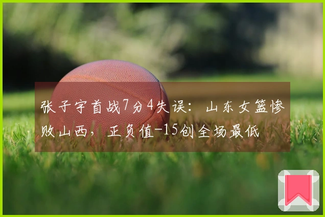 张子宇首战7分4失误：山东女篮惨败山西，正负值-15创全场最低
