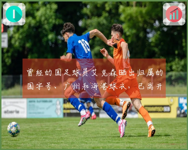 曾经的国足球员艾克森晒出归属的国字号、广州和海港球衣，已离开赛场近一年！