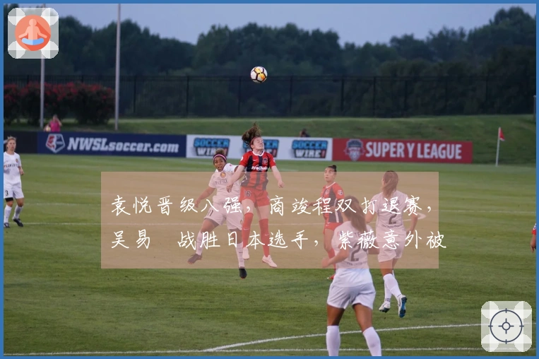 袁悦晋级八强，商竣程双打退赛，吴易昺战胜日本选手，紫薇意外被淘汰