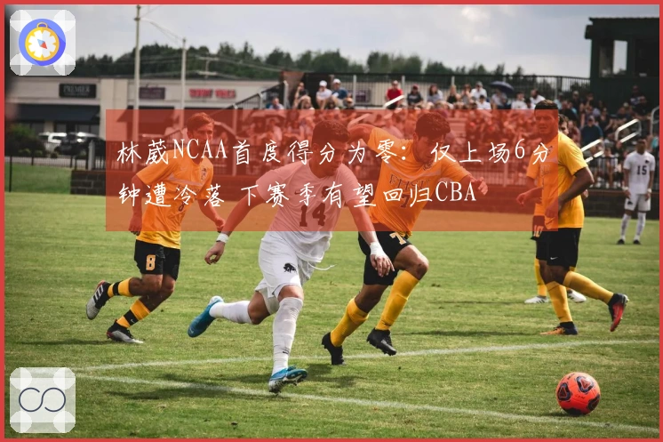 林葳NCAA首度得分为零：仅上场6分钟遭冷落 下赛季有望回归CBA