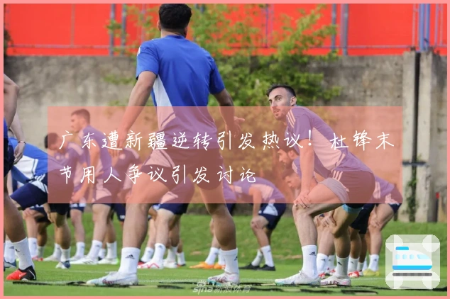 广东遭新疆逆转引发热议！杜锋末节用人争议引发讨论