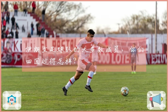 伊朗女足球队的大多数成员，你们回国过得怎样？