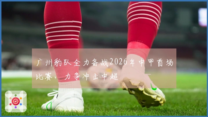 广州豹队全力备战2026年中甲首场比赛，力争冲击中超
