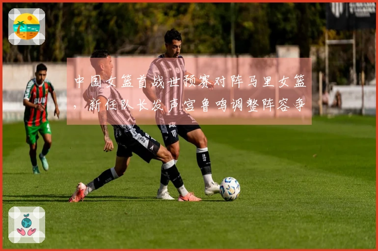 中国女篮首战世预赛对阵马里女篮，新任队长发声宫鲁鸣调整阵容争取开门红