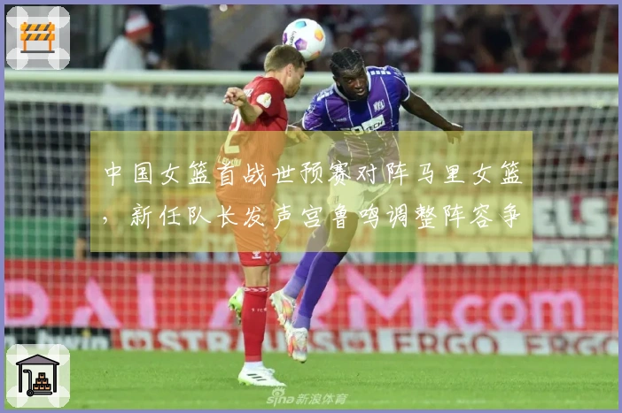中国女篮首战世预赛对阵马里女篮，新任队长发声宫鲁鸣调整阵容争取开门红