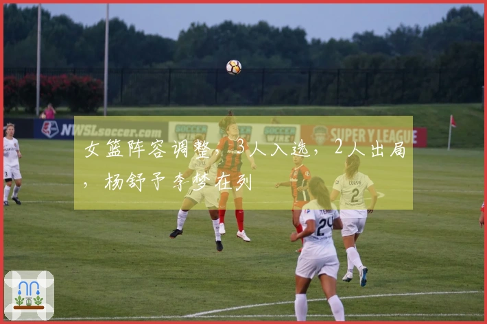 女篮阵容调整，3人入选，2人出局，杨舒予李梦在列