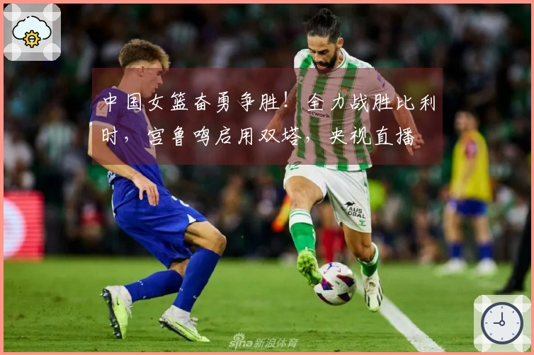 中国女篮奋勇争胜！全力战胜比利时，宫鲁鸣启用双塔，央视直播