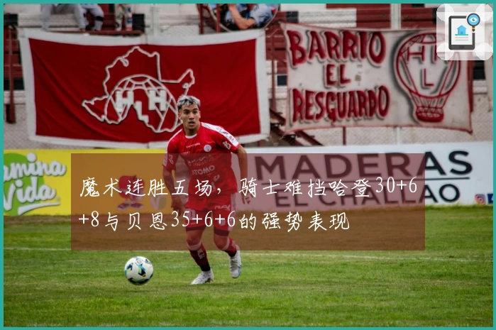 魔术连胜五场，骑士难挡哈登30+6+8与贝恩35+6+6的强势表现