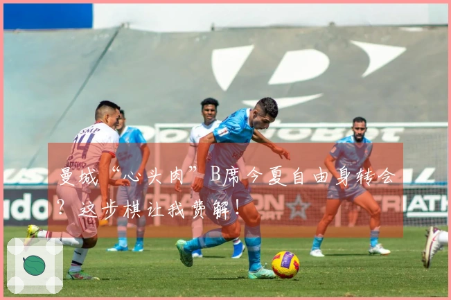 曼城“心头肉”B席今夏自由身转会？这步棋让我费解！