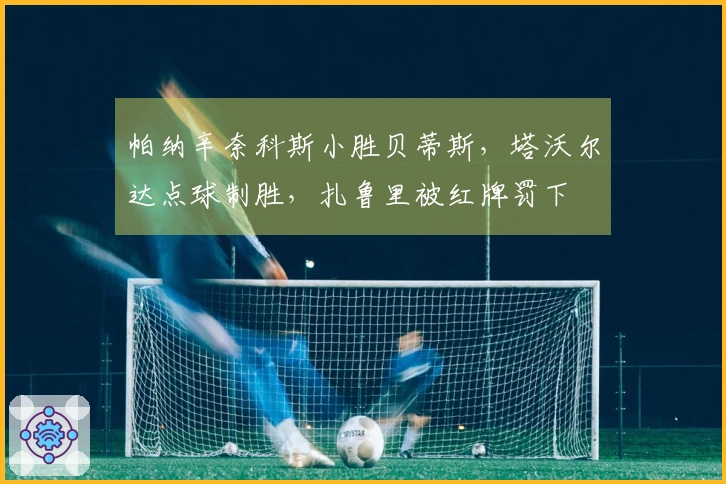 帕纳辛奈科斯小胜贝蒂斯,塔沃尔达点球制胜,扎鲁里被红牌罚下