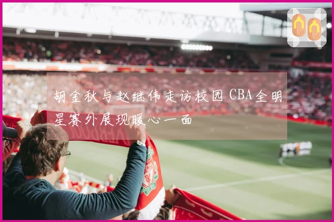 胡金秋与赵继伟走访校园 CBA全明星赛外展现暖心一面