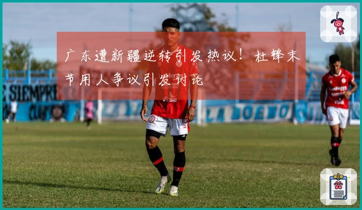 广东遭新疆逆转引发热议！杜锋末节用人争议引发讨论