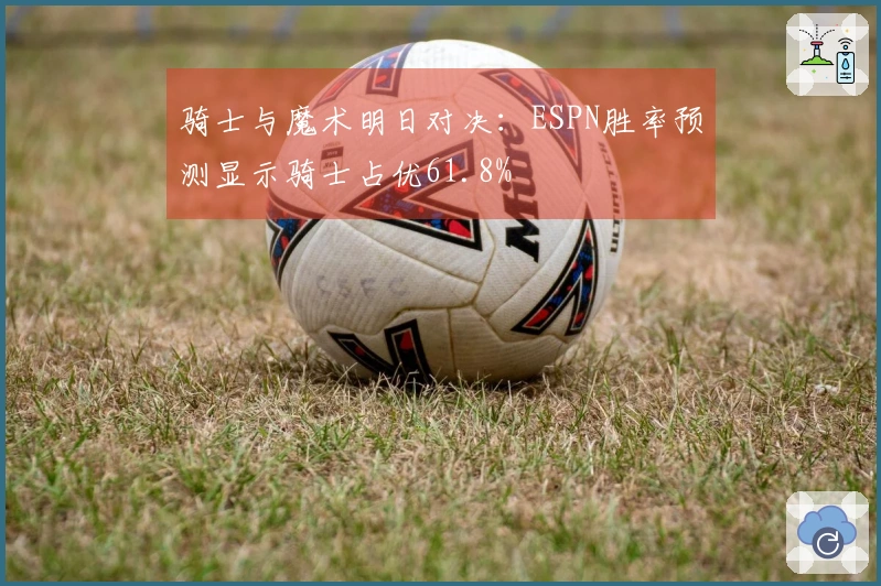 骑士与魔术明日对决：ESPN胜率预测显示骑士占优61.8%