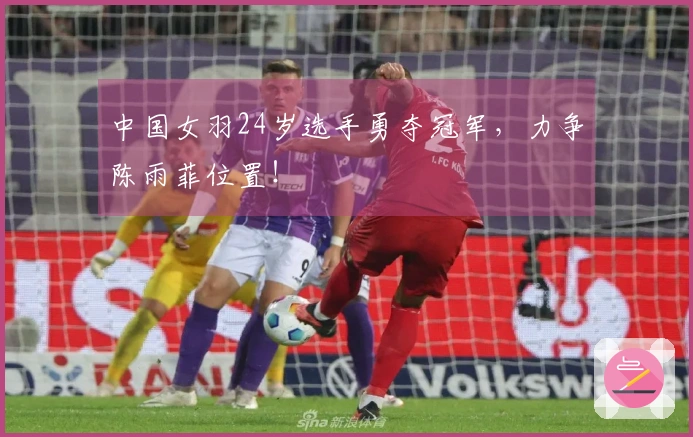 中国女羽24岁选手勇夺冠军，力争陈雨菲位置！