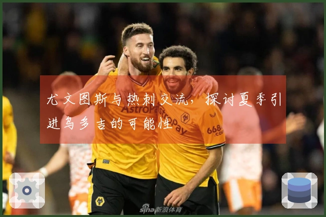 尤文图斯与热刺交流，探讨夏季引进乌多吉的可能性