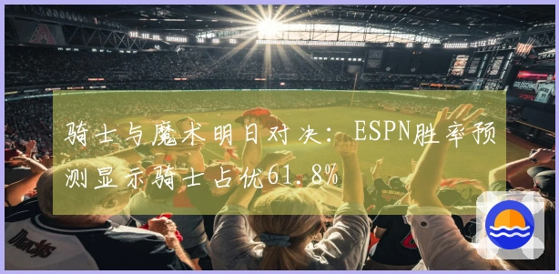 骑士与魔术明日对决：ESPN胜率预测显示骑士占优61.8%