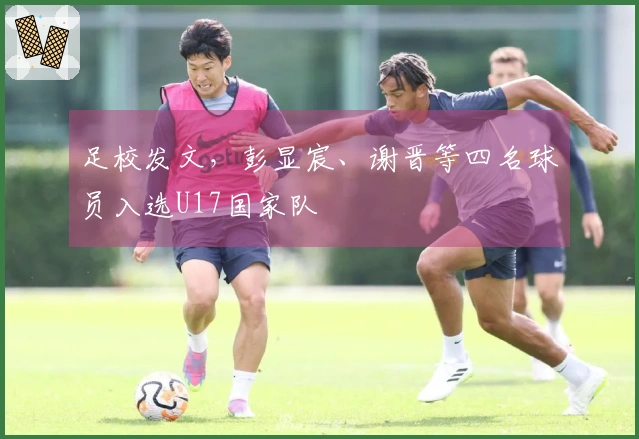 足校发文，彭显宸、谢晋等四名球员入选U17国家队