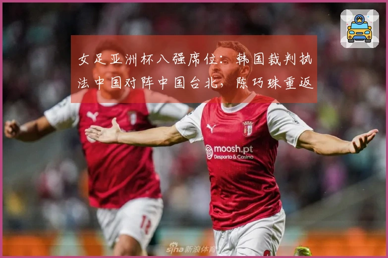 女足亚洲杯八强席位：韩国裁判执法中国对阵中国台北，陈巧珠重返最强阵容出战