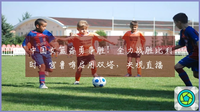 中国女篮奋勇争胜！全力战胜比利时，宫鲁鸣启用双塔，央视直播
