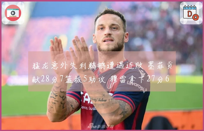 猛龙意外失利鹈鹕遭遇连败 墨菲贡献28分7篮板5助攻 穆雷拿下27分6篮板